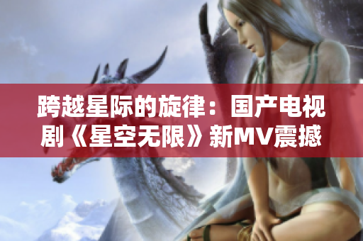 跨越星际的旋律：国产电视剧《星空无限》新MV震撼发布！
