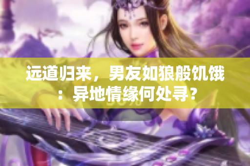 远道归来，男友如狼般饥饿：异地情缘何处寻？