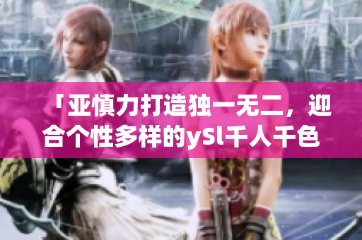 「亚慎力打造独一无二，迎合个性多样的ySl千人千色t9t9t9t9」