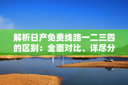 解析日产免费线路一二三四的区别：全面对比、详尽分析