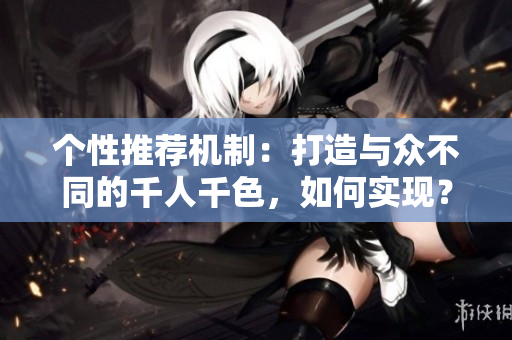 个性推荐机制：打造与众不同的千人千色，如何实现？