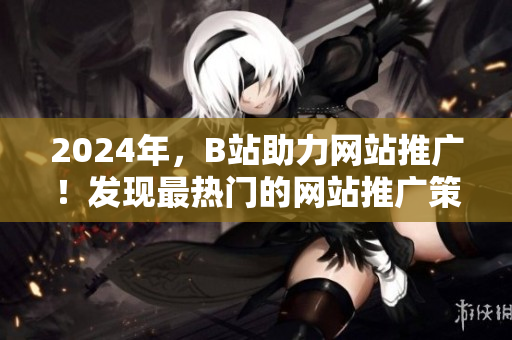 2024年，B站助力网站推广！发现最热门的网站推广策略