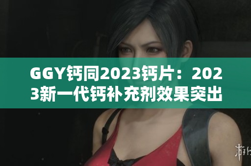 GGY钙同2023钙片：2023新一代钙补充剂效果突出