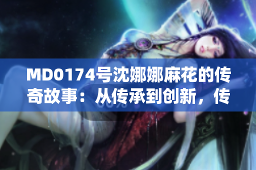 MD0174号沈娜娜麻花的传奇故事：从传承到创新，传统艺术的新篇章
