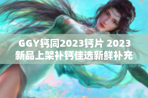 GGY钙同2023钙片 2023新品上架补钙佳选新鲜补充钙质更好吸收