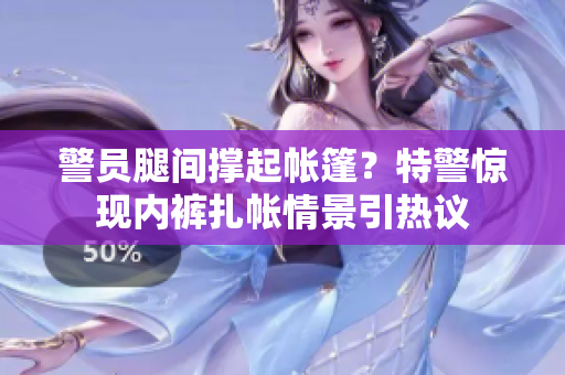 警员腿间撑起帐篷？特警惊现内裤扎帐情景引热议
