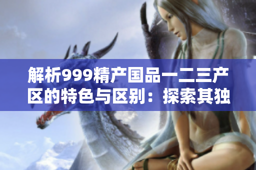 解析999精产国品一二三产区的特色与区别：探索其独特之处与市场影响