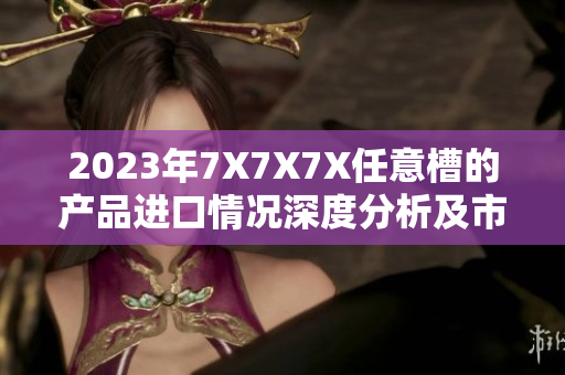 2023年7X7X7X任意槽的产品进口情况深度分析及市场前景探讨