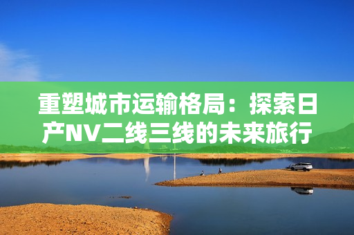 重塑城市运输格局：探索日产NV二线三线的未来旅行体验