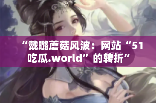 “戴璐蘑菇风波：网站“51吃瓜.world”的转折”
