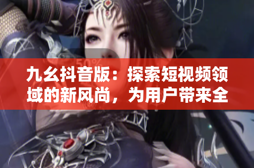九幺抖音版：探索短视频领域的新风尚，为用户带来全新的创意娱乐