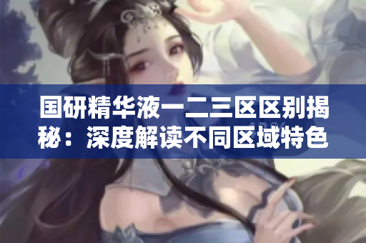 国研精华液一二三区区别揭秘：深度解读不同区域特色及功效