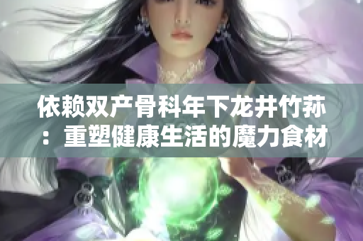 依赖双产骨科年下龙井竹荪：重塑健康生活的魔力食材