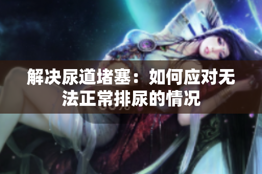 解决尿道堵塞：如何应对无法正常排尿的情况