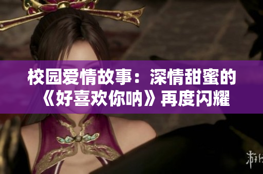 校园爱情故事：深情甜蜜的《好喜欢你呐》再度闪耀