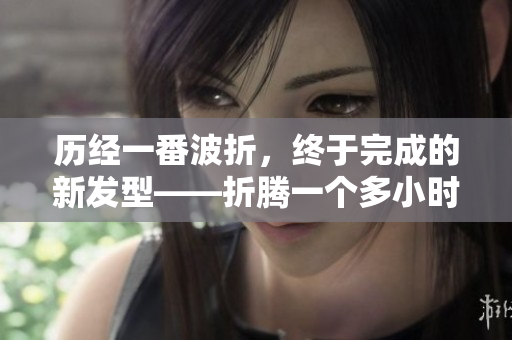 历经一番波折，终于完成的新发型——折腾一个多小时的头发终见成效