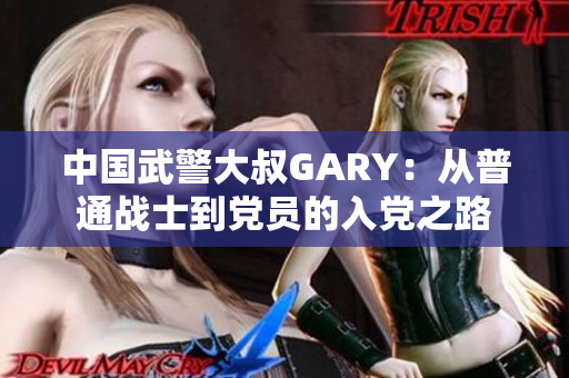 中国武警大叔GARY：从普通战士到党员的入党之路