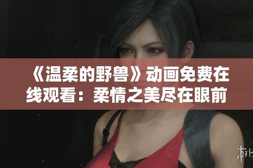 《温柔的野兽》动画免费在线观看：柔情之美尽在眼前