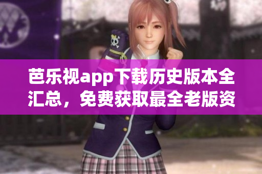芭乐视app下载历史版本全汇总，免费获取最全老版资源