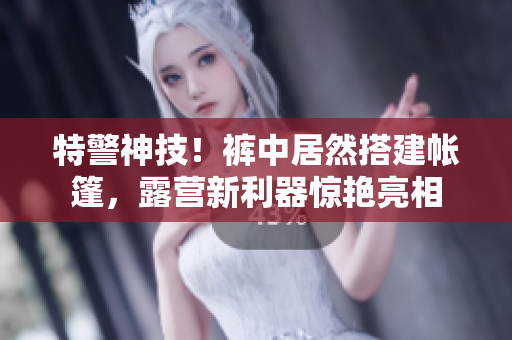 特警神技！裤中居然搭建帐篷，露营新利器惊艳亮相