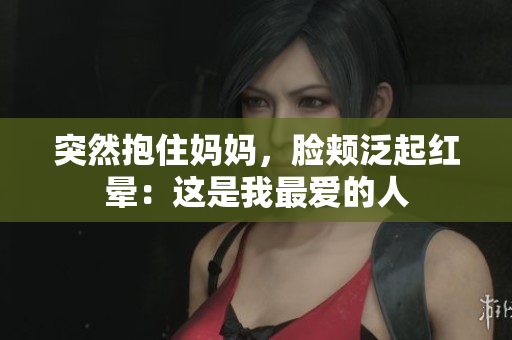 突然抱住妈妈，脸颊泛起红晕：这是我最爱的人