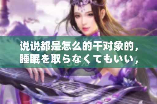 说说都是怎么的干对象的，睡眠を取らなくてもいい，睡觉抓着小鸡一晚上会怎样，睡过年纪最大的多少岁六十多，水润紧致销魂低吟古代，水润紧致销魂低吟527