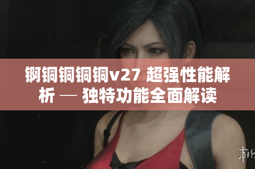 锕铜铜铜铜v27 超强性能解析 ─ 独特功能全面解读