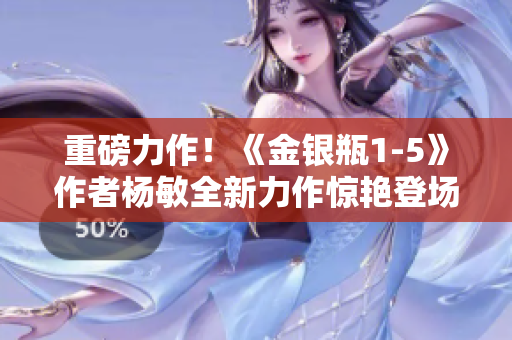 重磅力作！《金银瓶1-5》作者杨敏全新力作惊艳登场，引领读者踏上璀璨华章