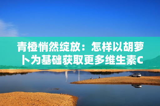 青橙悄然绽放：怎样以胡萝卜为基础获取更多维生素C