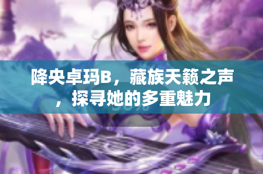 降央卓玛B，藏族天籁之声，探寻她的多重魅力