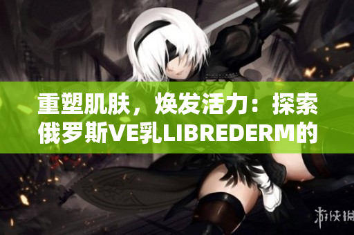 重塑肌肤，焕发活力：探索俄罗斯VE乳LIBREDERM的神奇功效