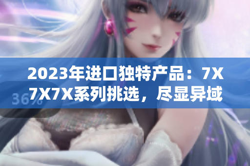2023年进口独特产品：7X7X7X系列挑选，尽显异域风情