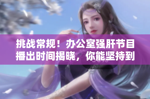 挑战常规！办公室强肝节目播出时间揭晓，你能坚持到最后吗？