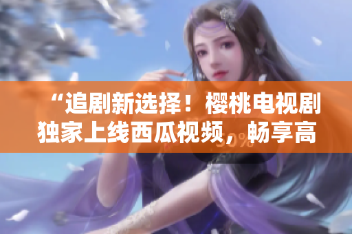 “追剧新选择！樱桃电视剧独家上线西瓜视频，畅享高清好戏！”