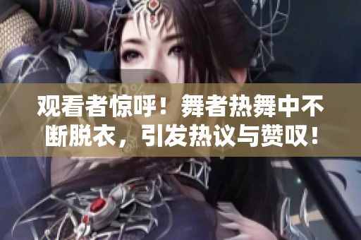 观看者惊呼！舞者热舞中不断脱衣，引发热议与赞叹！