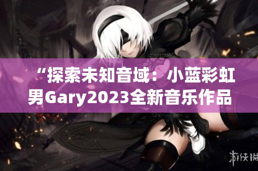 “探索未知音域：小蓝彩虹男Gary2023全新音乐作品引领时代潮流”