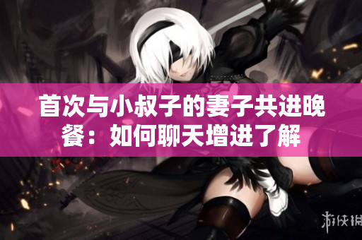 首次与小叔子的妻子共进晚餐：如何聊天增进了解
