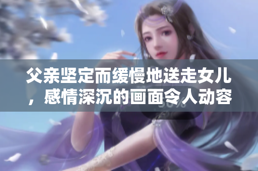 父亲坚定而缓慢地送走女儿，感情深沉的画面令人动容