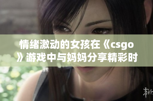 情绪激动的女孩在《csgo》游戏中与妈妈分享精彩时刻