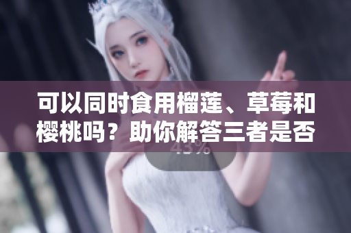 可以同时食用榴莲、草莓和樱桃吗？助你解答三者是否可一起食用