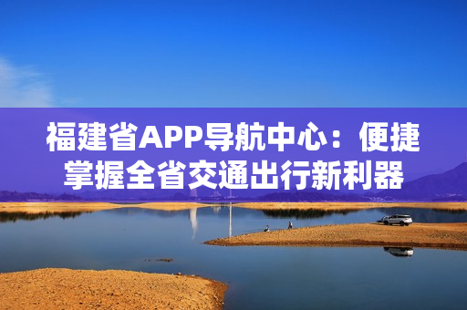 福建省APP导航中心：便捷掌握全省交通出行新利器