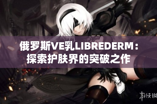 俄罗斯VE乳LIBREDERM：探索护肤界的突破之作