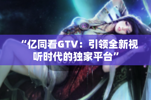“亿同看GTV：引领全新视听时代的独家平台”