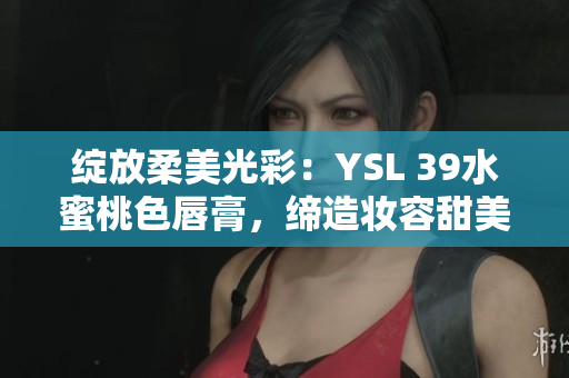 绽放柔美光彩：YSL 39水蜜桃色唇膏，缔造妆容甜美自然