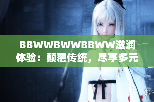 BBWWBWWBBWW滋润体验：颠覆传统，尽享多元魅力