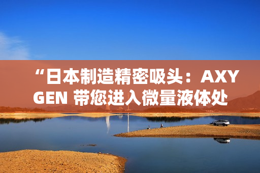 “日本制造精密吸头：AXYGEN 带您进入微量液体处理新时代！”