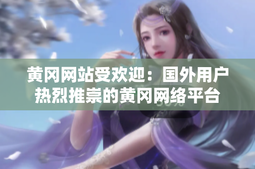 黄冈网站受欢迎：国外用户热烈推崇的黄冈网络平台
