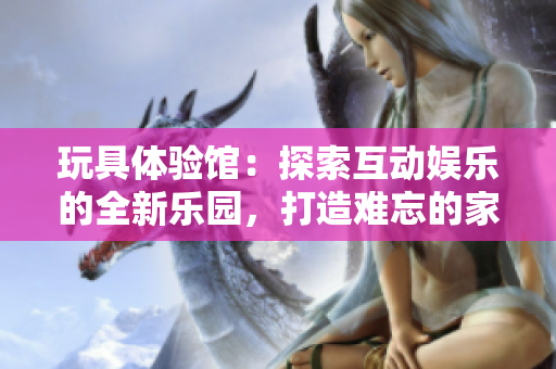 玩具体验馆：探索互动娱乐的全新乐园，打造难忘的家庭时光