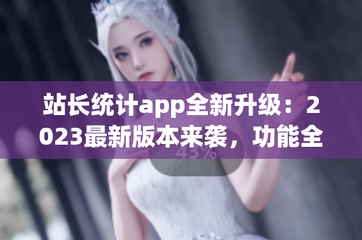 站长统计app全新升级：2023最新版本来袭，功能全面升级，用户体验再升级