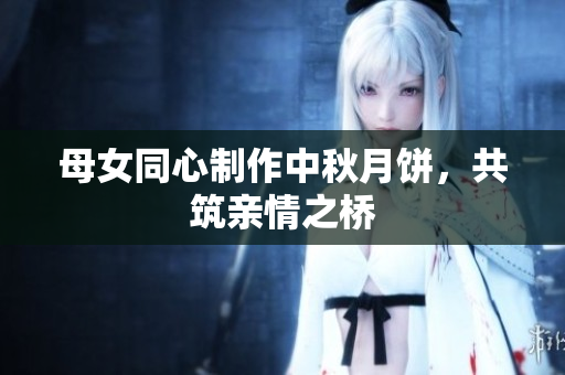母女同心制作中秋月饼，共筑亲情之桥